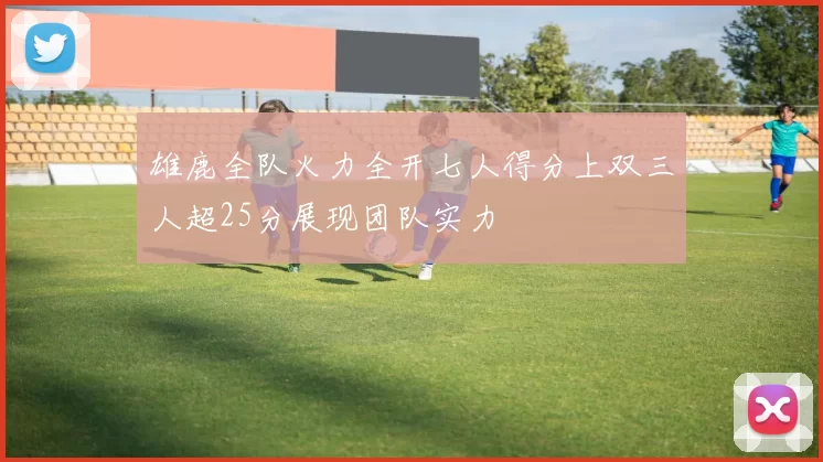雄鹿全队火力全开七人得分上双三人超25分展现团队实力
