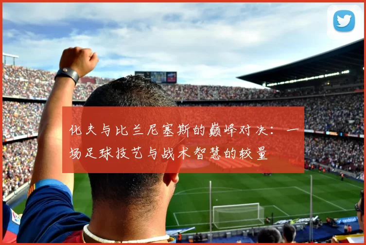 化夫与比兰尼塞斯的巅峰对决：一场足球技艺与战术智慧的较量