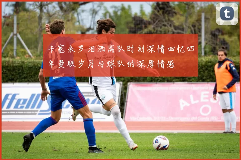 卡塞米罗泪洒离队时刻深情回忆四年曼联岁月与球队的深厚情感