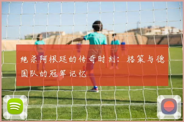 绝杀阿根廷的传奇时刻：格策与德国队的冠军记忆