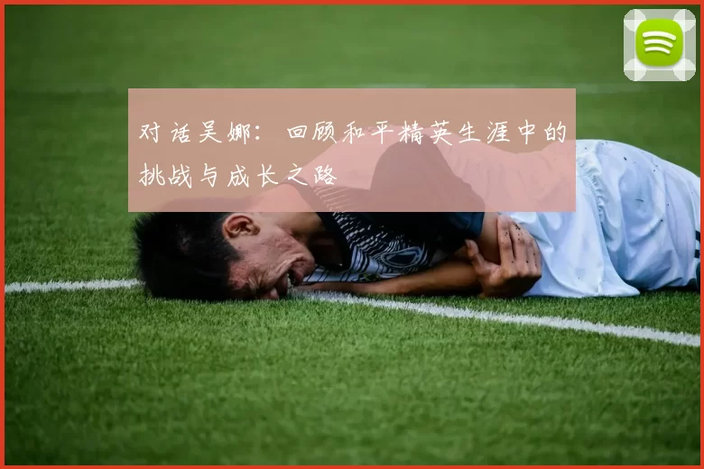 对话吴娜：回顾和平精英生涯中的挑战与成长之路