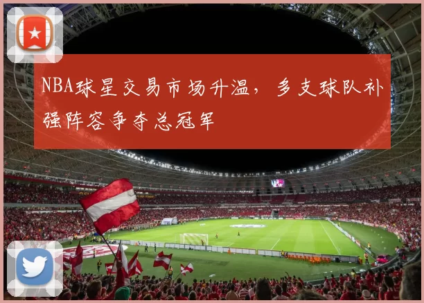 NBA球星交易市场升温，多支球队补强阵容争夺总冠军