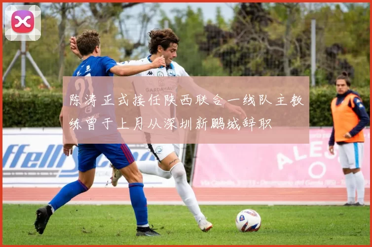 陈涛正式接任陕西联合一线队主教练曾于上月从深圳新鹏城辞职