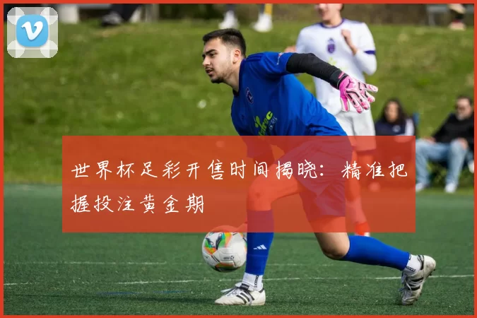 世界杯足彩开售时间揭晓:精准把握投注黄金期