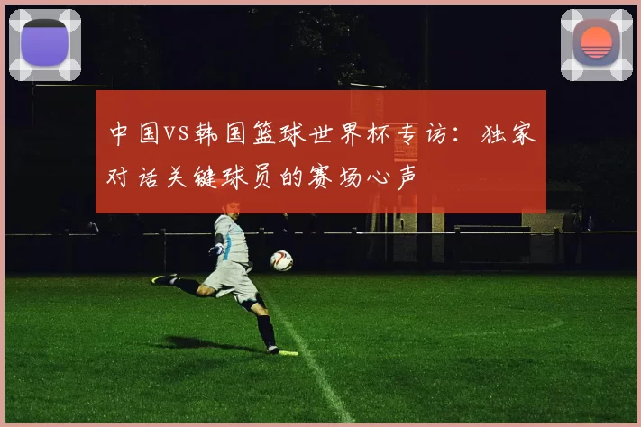 中国vs韩国篮球世界杯专访：独家对话关键球员的赛场心声