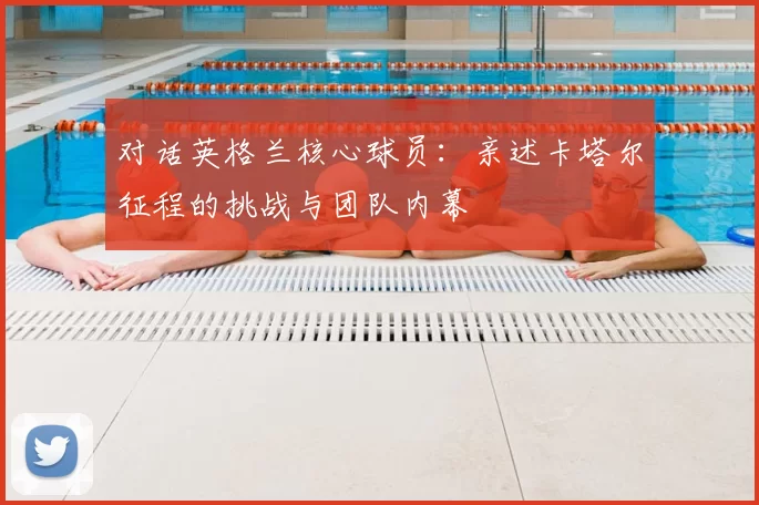 对话英格兰核心球员：亲述卡塔尔征程的挑战与团队内幕