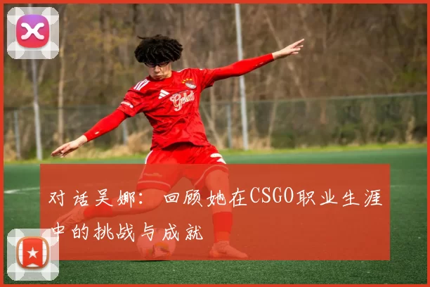 对话吴娜：回顾她在CSGO职业生涯中的挑战与成就