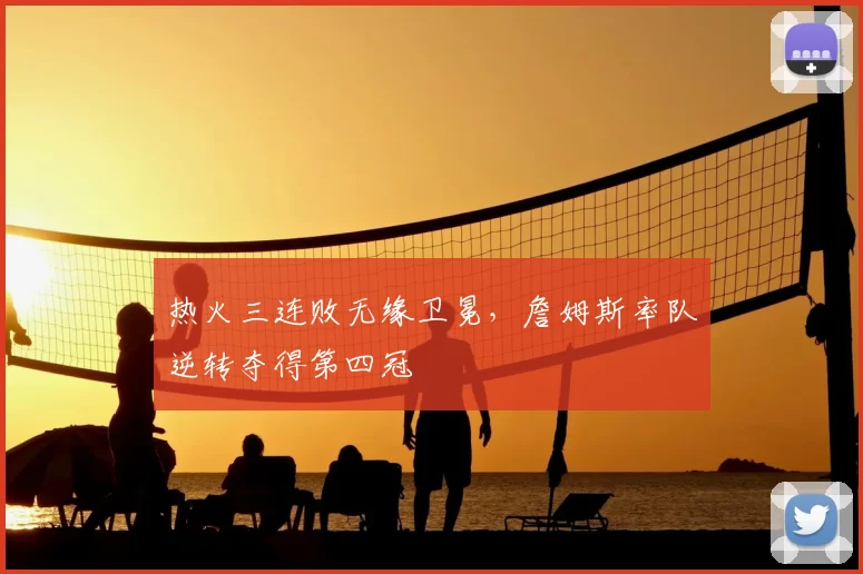 热火三连败无缘卫冕，詹姆斯率队逆转夺得第四冠