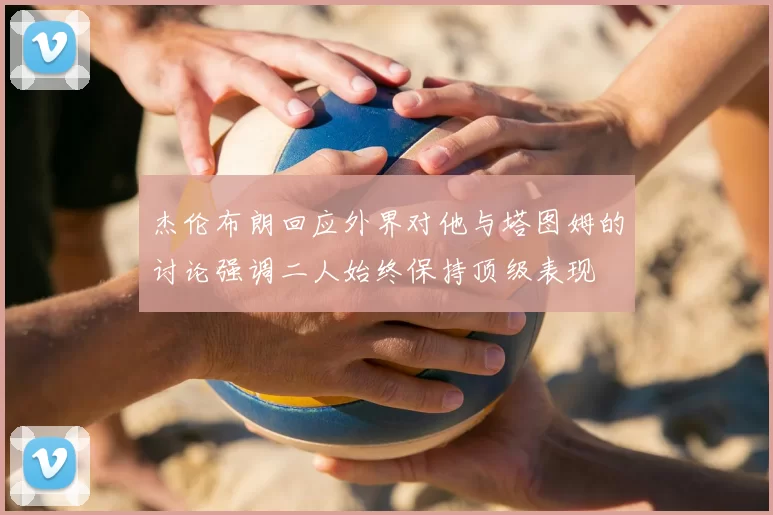 杰伦布朗回应外界对他与塔图姆的讨论强调二人始终保持顶级表现