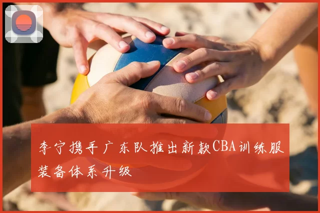 李宁携手广东队推出新款CBA训练服装备体系升级