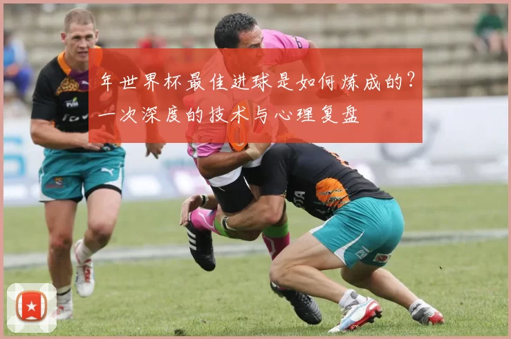 年世界杯最佳进球是如何炼成的？一次深度的技术与心理复盘