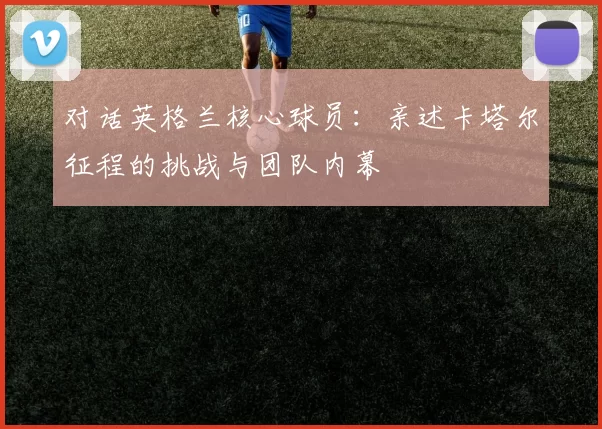 对话英格兰核心球员：亲述卡塔尔征程的挑战与团队内幕